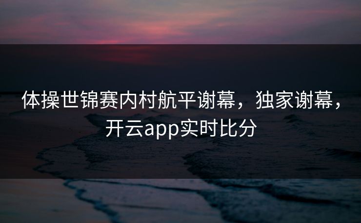 体操世锦赛内村航平谢幕，独家谢幕，开云app实时比分