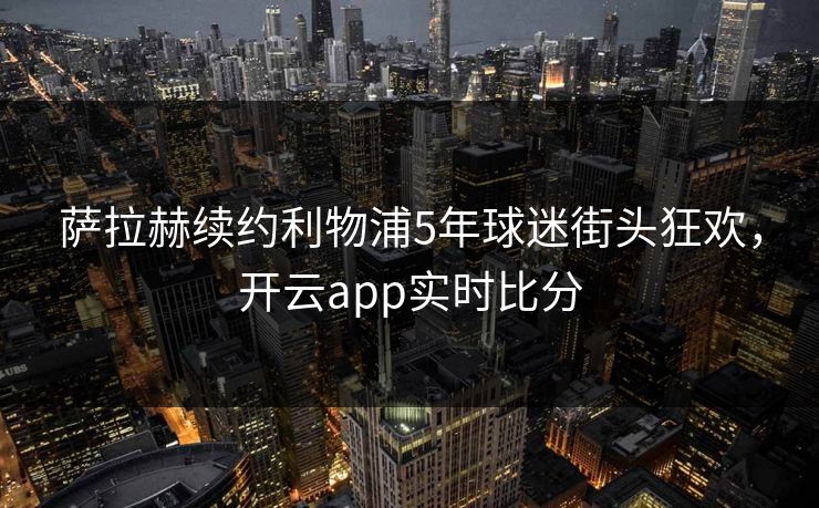 萨拉赫续约利物浦5年球迷街头狂欢，开云app实时比分