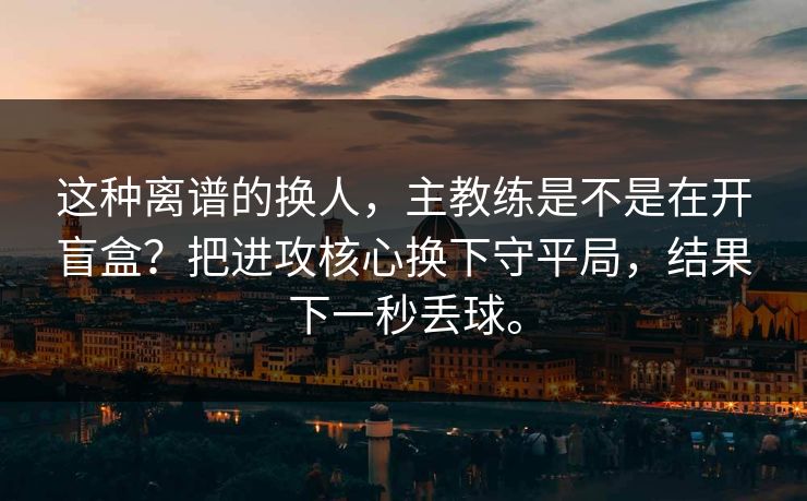 这种离谱的换人，主教练是不是在开盲盒？把进攻核心换下守平局，结果下一秒丢球。