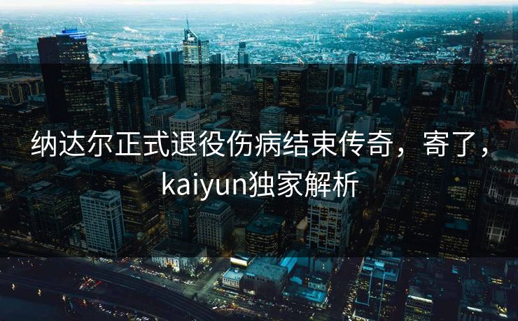 纳达尔正式退役伤病结束传奇，寄了，kaiyun独家解析
