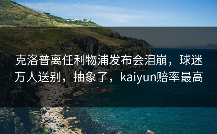 克洛普离任利物浦发布会泪崩，球迷万人送别，抽象了，kaiyun赔率最高