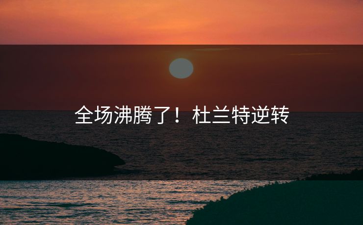 全场沸腾了！杜兰特逆转