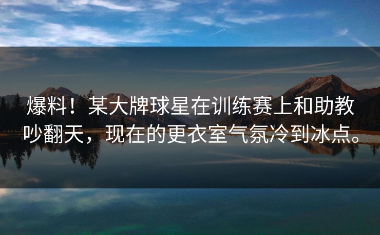 爆料！某大牌球星在训练赛上和助教吵翻天，现在的更衣室气氛冷到冰点。