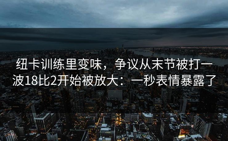 纽卡训练里变味，争议从末节被打一波18比2开始被放大：一秒表情暴露了