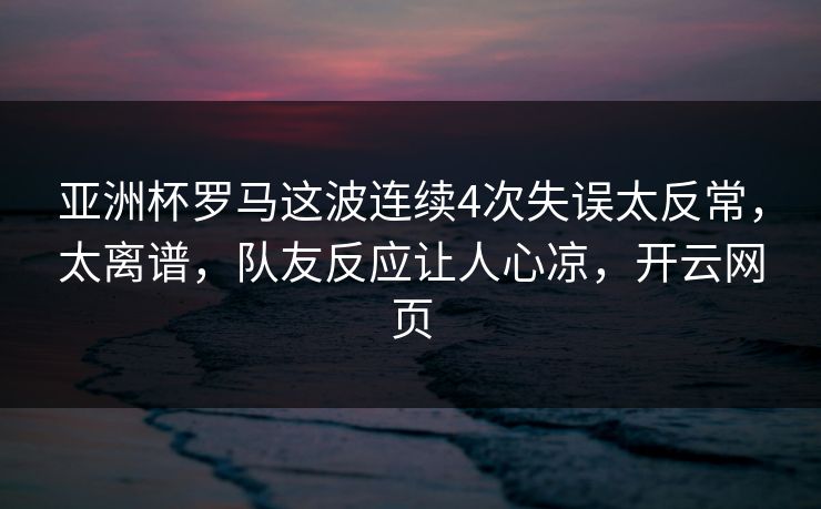 亚洲杯罗马这波连续4次失误太反常，太离谱，队友反应让人心凉，开云网页