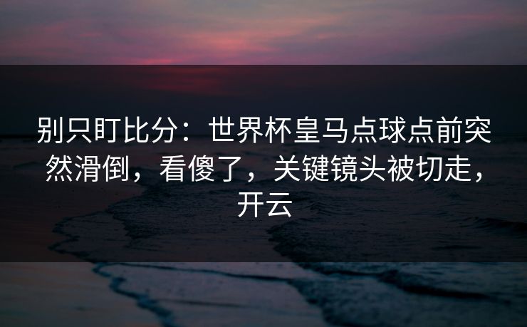 别只盯比分：世界杯皇马点球点前突然滑倒，看傻了，关键镜头被切走，开云