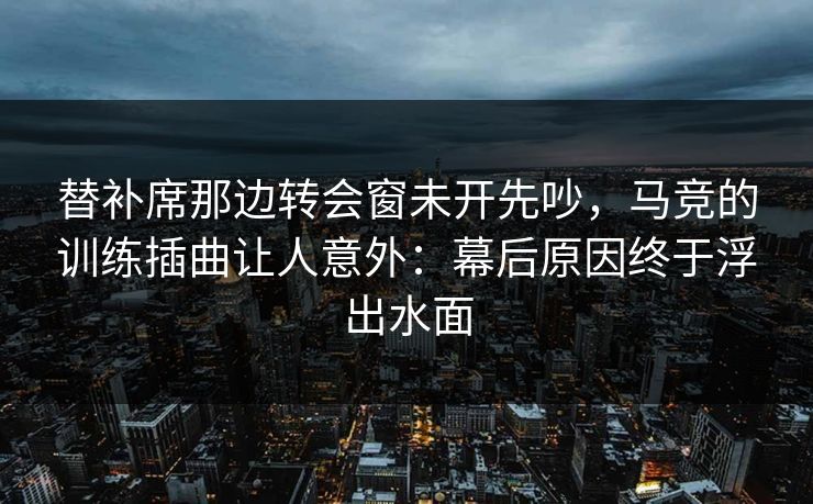 替补席那边转会窗未开先吵，马竞的训练插曲让人意外：幕后原因终于浮出水面